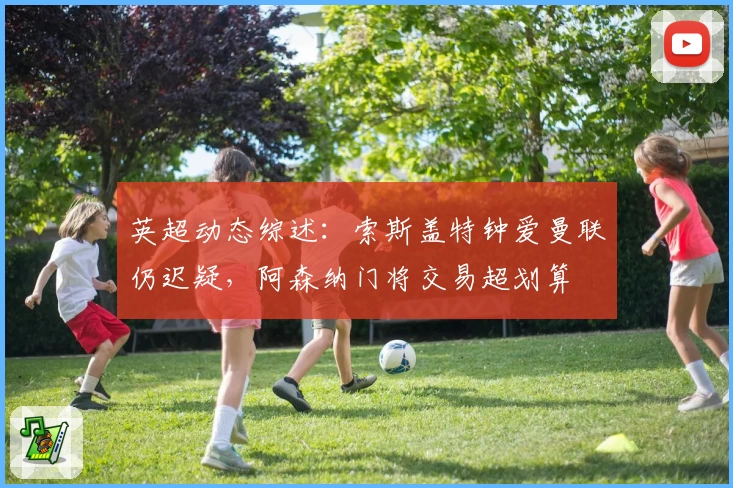 英超动态综述：索斯盖特钟爱曼联仍迟疑，阿森纳门将交易超划算