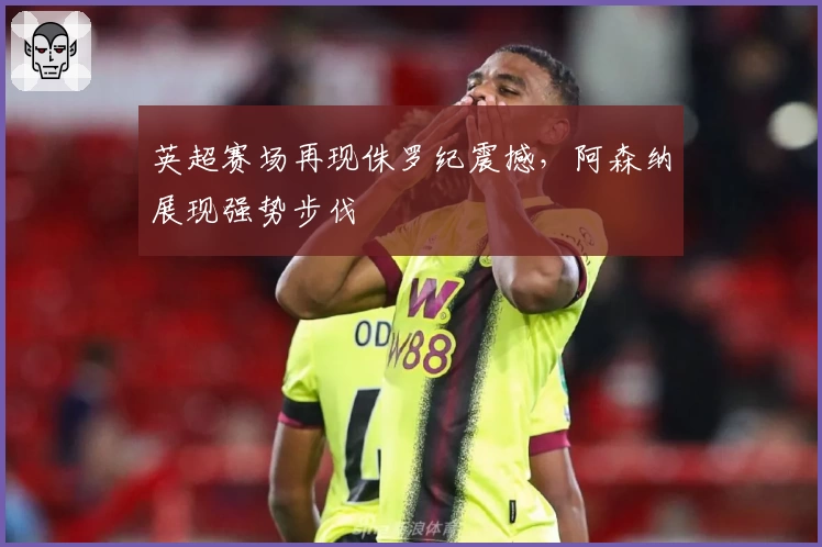 英超赛场再现侏罗纪震撼,阿森纳展现强势步伐