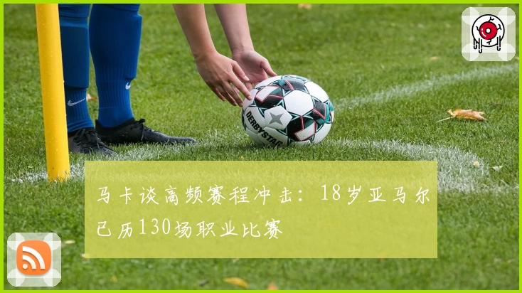 马卡谈高频赛程冲击：18岁亚马尔已历130场职业比赛