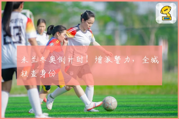 米兰冬奥倒计时！增派警力，全城核查身份