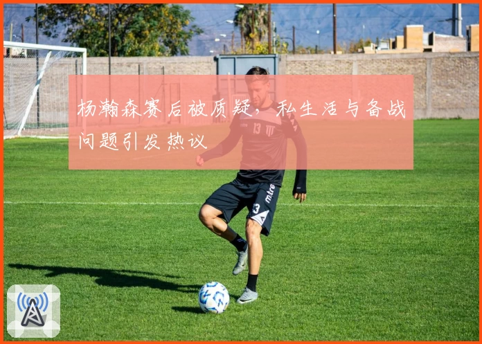 杨瀚森赛后被质疑，私生活与备战问题引发热议