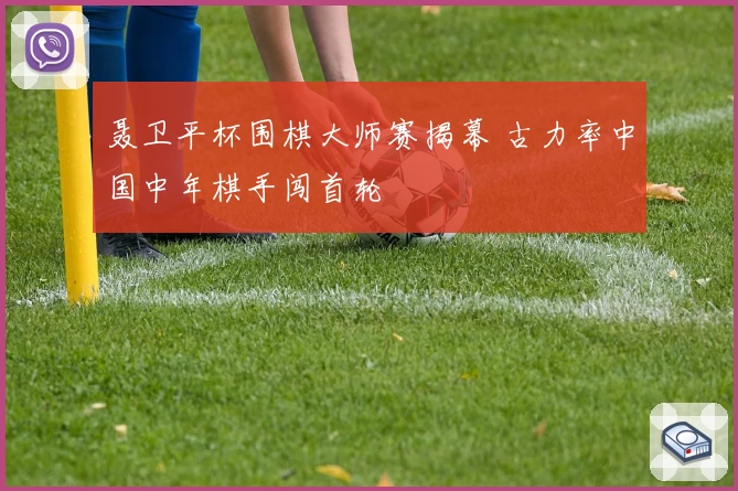 聂卫平杯围棋大师赛揭幕 古力率中国中年棋手闯首轮