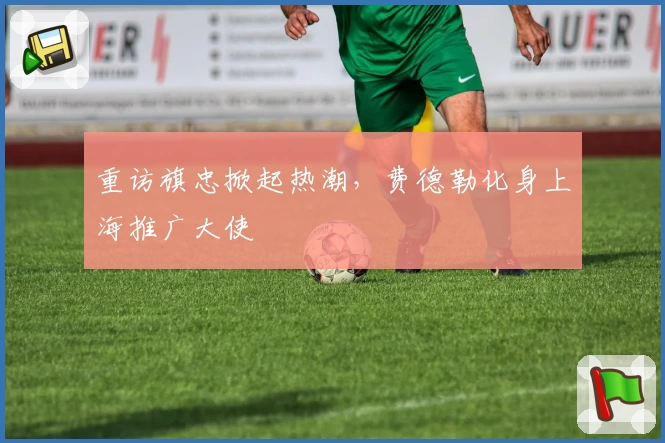 重访旗忠掀起热潮,费德勒化身上海推广大使