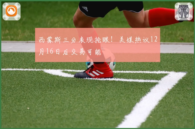 西蒙斯三分表现抢眼！美媒热议12月16日后交易可能