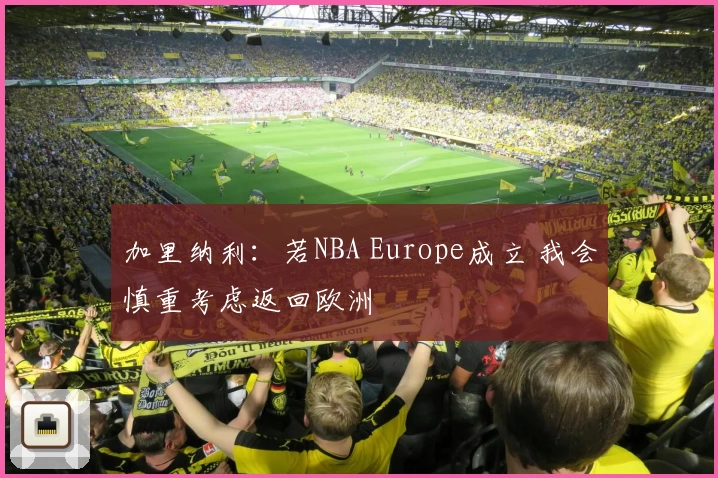 加里纳利：若NBA Europe成立 我会慎重考虑返回欧洲