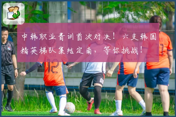 中韩职业青训首次对决！六支韩国精英梯队集结定南，等你挑战！