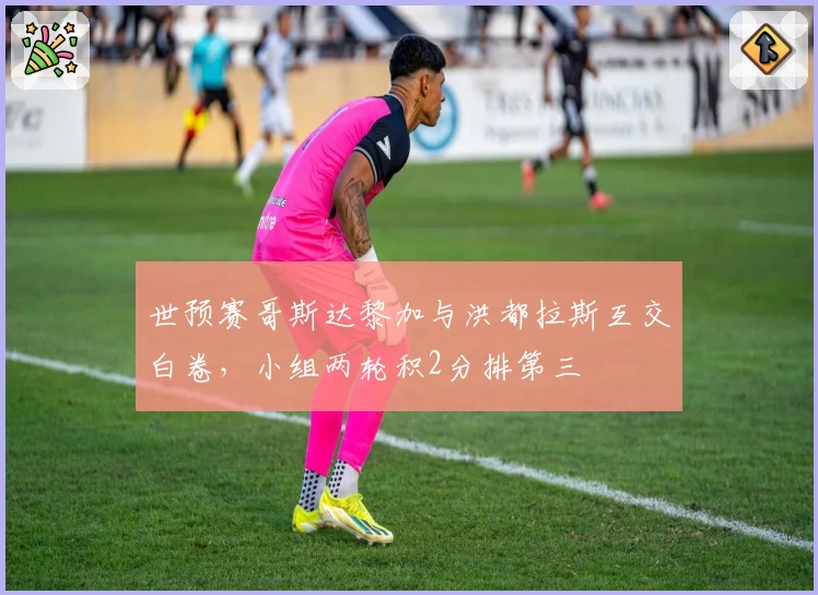 世预赛哥斯达黎加与洪都拉斯互交白卷,小组两轮积2分排第三