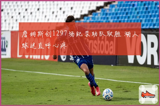 詹姆斯创1297场纪录助队取胜 湖人球迷直呼心疼