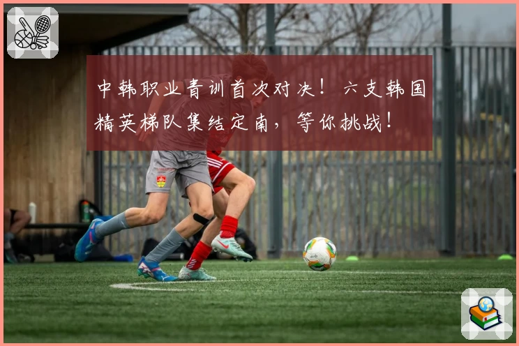 中韩职业青训首次对决！六支韩国精英梯队集结定南，等你挑战！