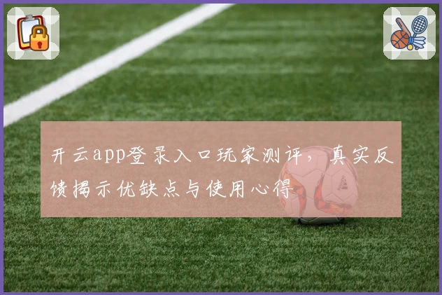 开云app登录入口玩家测评，真实反馈揭示优缺点与使用心得