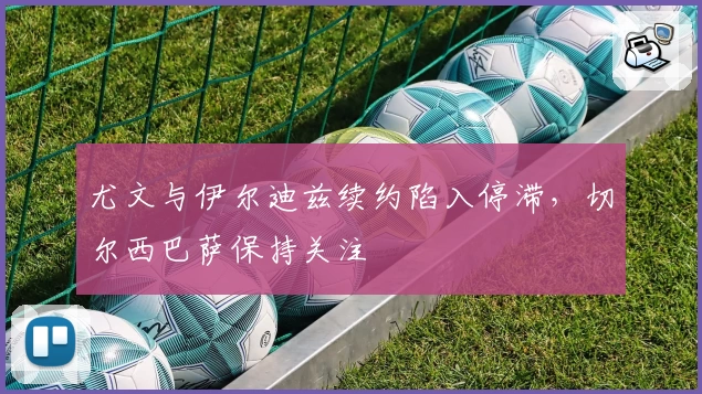 尤文与伊尔迪兹续约陷入停滞，切尔西巴萨保持关注