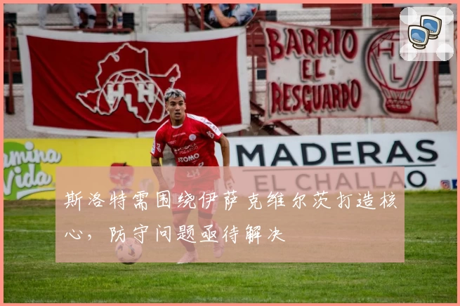 斯洛特需围绕伊萨克维尔茨打造核心，防守问题亟待解决